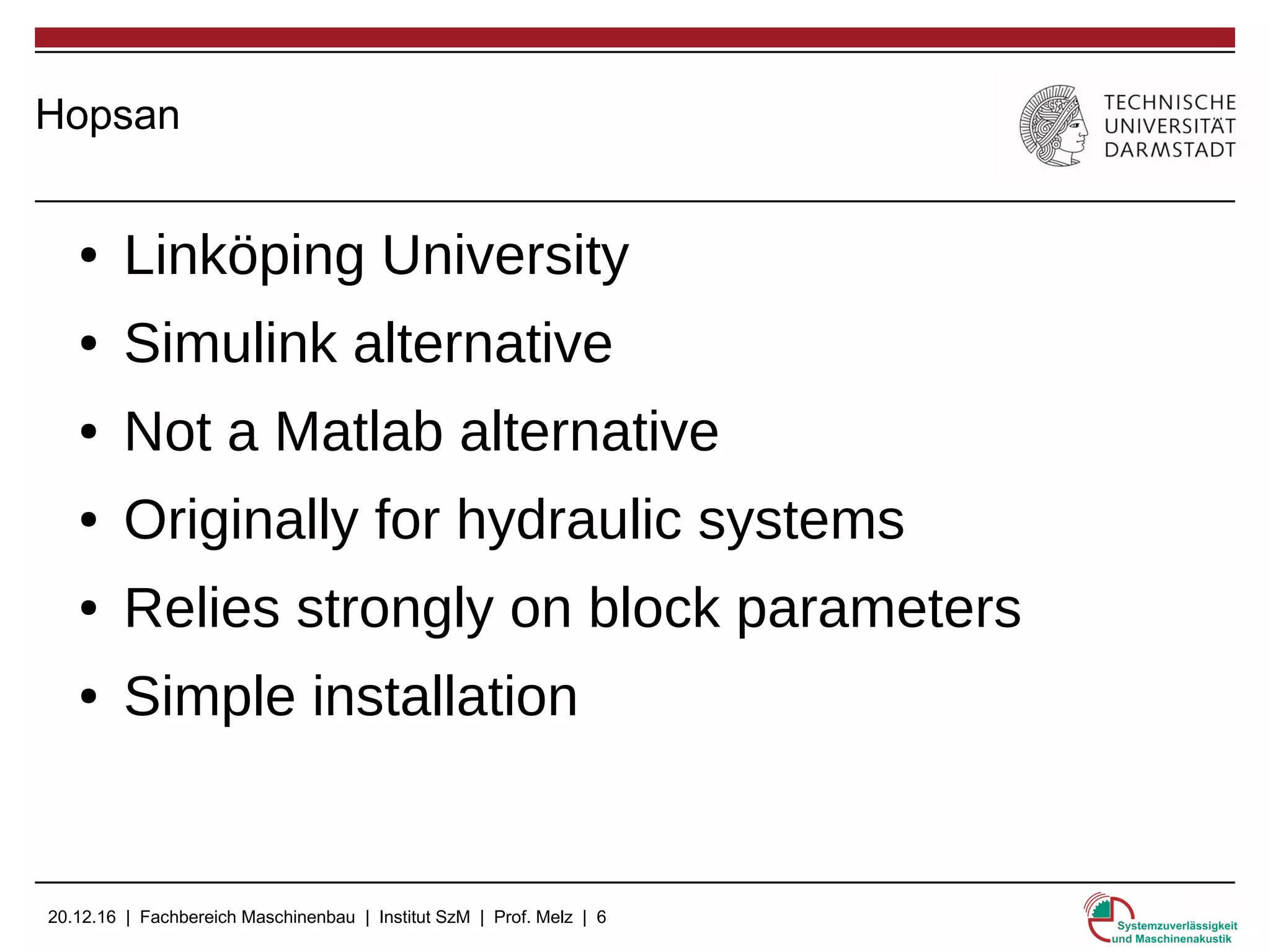 20.12.16 | Fachbereich Maschinenbau | Institut SzM | Prof. Melz | 6
Hopsan
● Linköping University
● Simulink alternative
● Not a Matlab alternative
● Originally for hydraulic systems
● Relies strongly on block parameters
● Simple installation
 