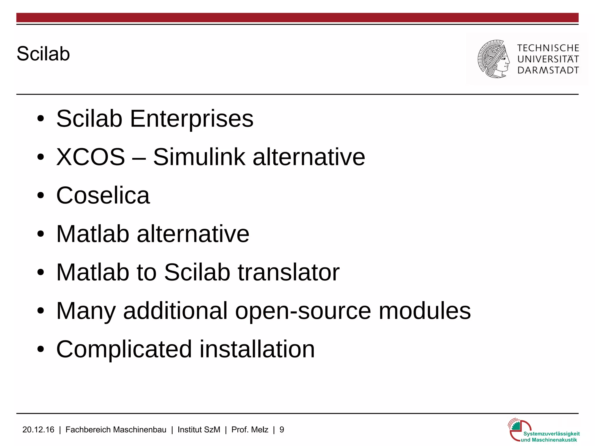 20.12.16 | Fachbereich Maschinenbau | Institut SzM | Prof. Melz | 9
Scilab
● Scilab Enterprises
● XCOS – Simulink alternative
● Coselica
● Matlab alternative
● Matlab to Scilab translator
● Many additional open-source modules
● Complicated installation
 