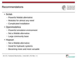 20.12.16 | Fachbereich Maschinenbau | Institut SzM | Prof. Melz | 12
Recommendations
● Scilab
– Powerful Matlab alternative
– Modules for almost any need
– Complicated installation
● Openmodelica
– Powerful simulation environment
– Not a Matlab alternative
– Large community base
● Hopsan
– Not a Matlab alternative
– Good for hydraulic systems
– Becoming more and more versatile
 