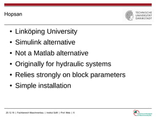 20.12.16 | Fachbereich Maschinenbau | Institut SzM | Prof. Melz | 6
Hopsan
● Linköping University
● Simulink alternative
● Not a Matlab alternative
● Originally for hydraulic systems
● Relies strongly on block parameters
● Simple installation
 