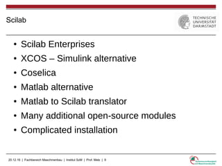 20.12.16 | Fachbereich Maschinenbau | Institut SzM | Prof. Melz | 9
Scilab
● Scilab Enterprises
● XCOS – Simulink alternative
● Coselica
● Matlab alternative
● Matlab to Scilab translator
● Many additional open-source modules
● Complicated installation
 