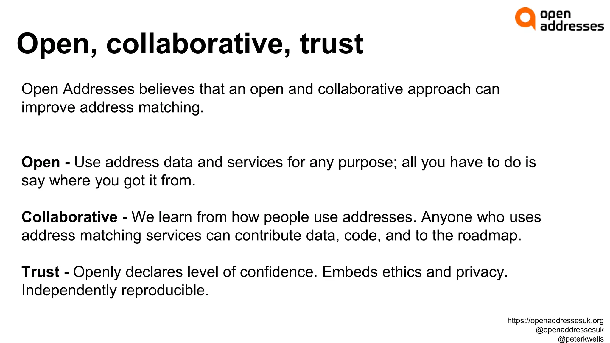 Open, collaborative, trust
Open Addresses believes that an open and collaborative approach can
improve address matching.
Open - Use address data and services for any purpose; all you have to do is
say where you got it from.
Collaborative - We learn from how people use addresses. Anyone who uses
address matching services can contribute data, code, and to the roadmap.
Trust - Openly declares level of confidence. Embeds ethics and privacy.
Independently reproducible.
https://openaddressesuk.org
@openaddressesuk
@peterkwells
 