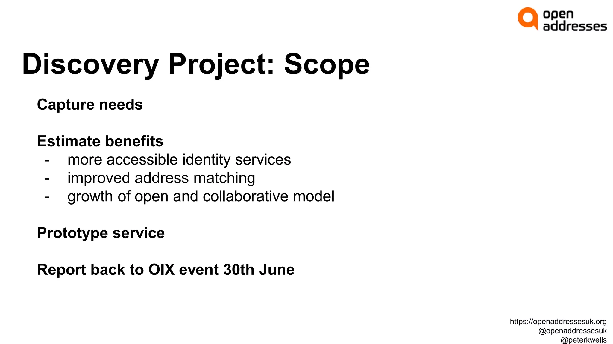 Discovery Project: Scope
Capture needs
Estimate benefits
- more accessible identity services
- improved address matching
- growth of open and collaborative model
Prototype service
Report back to OIX event 30th June
https://openaddressesuk.org
@openaddressesuk
@peterkwells
 