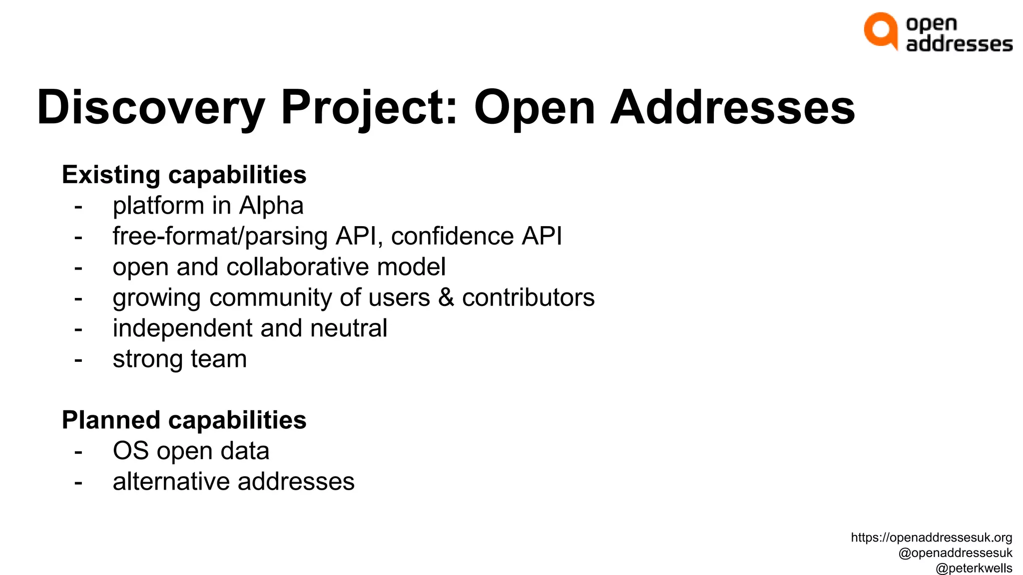 Discovery Project: Open Addresses
Existing capabilities
- platform in Alpha
- free-format/parsing API, confidence API
- open and collaborative model
- growing community of users & contributors
- independent and neutral
- strong team
Planned capabilities
- OS open data
- alternative addresses
https://openaddressesuk.org
@openaddressesuk
@peterkwells
 