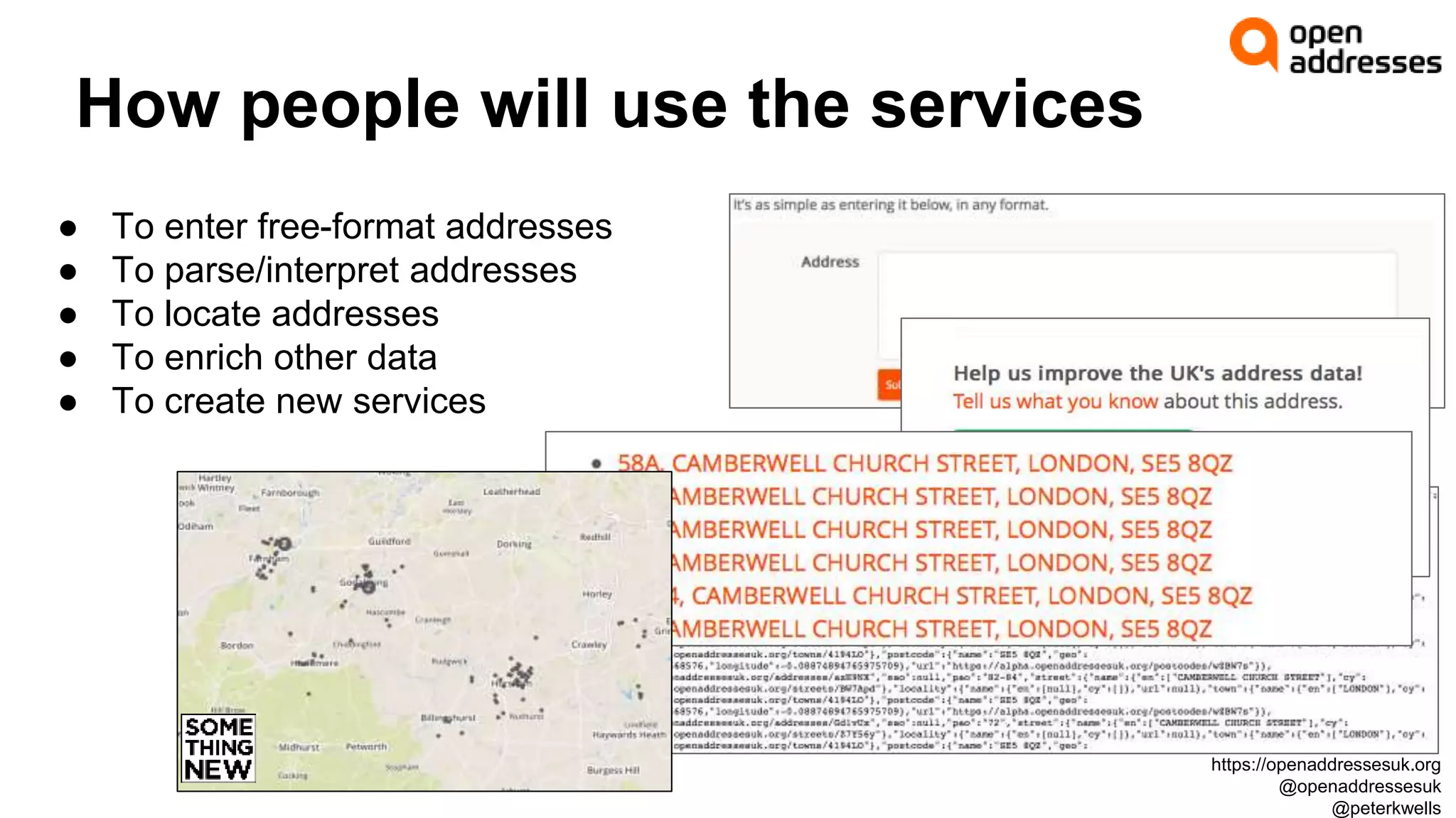 How people will use the services
● To enter free-format addresses
● To parse/interpret addresses
● To locate addresses
● To enrich other data
● To create new services
https://openaddressesuk.org
@openaddressesuk
@peterkwells
 