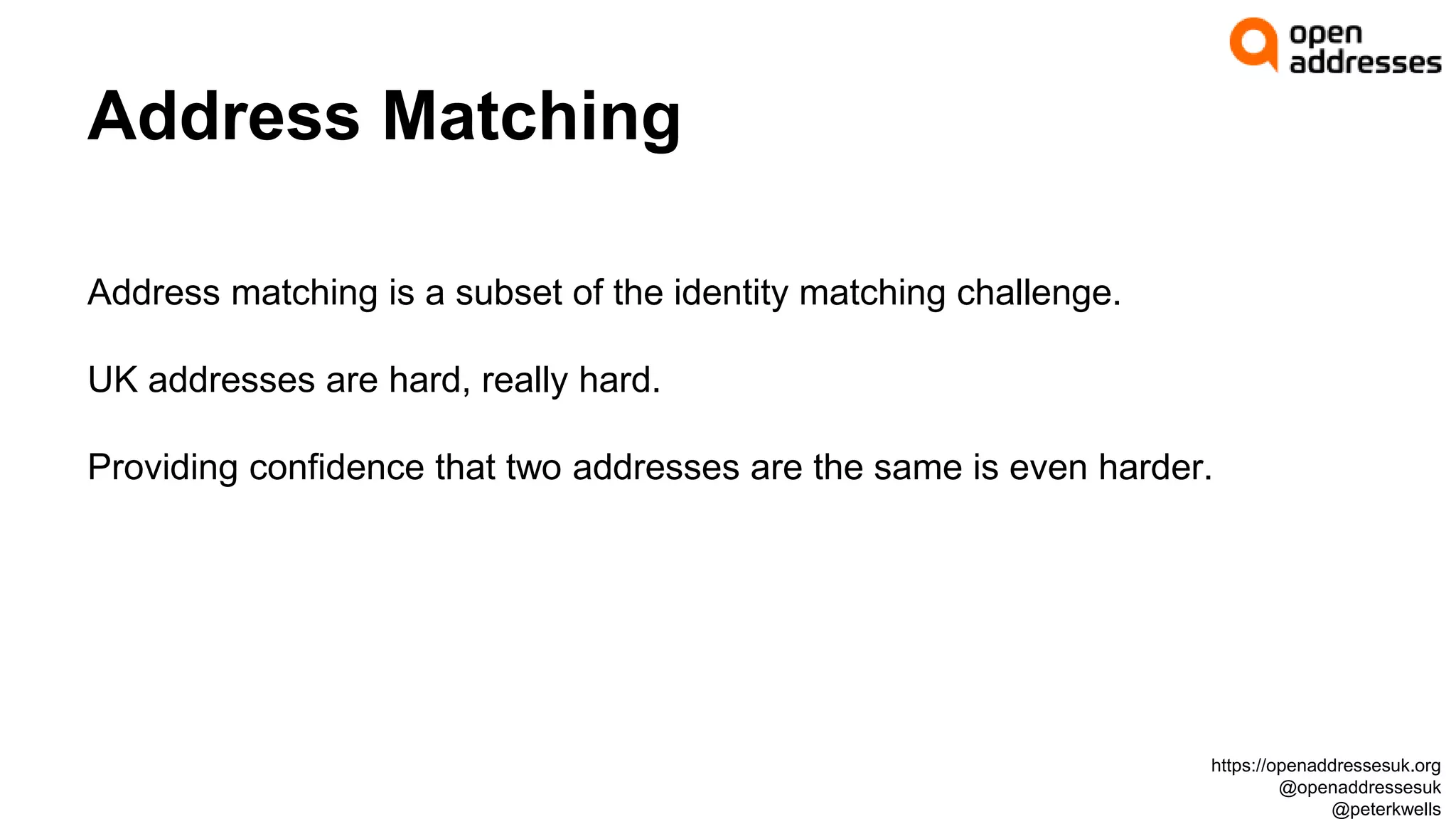 Address Matching
Address matching is a subset of the identity matching challenge.
UK addresses are hard, really hard.
Providing confidence that two addresses are the same is even harder.
https://openaddressesuk.org
@openaddressesuk
@peterkwells
 