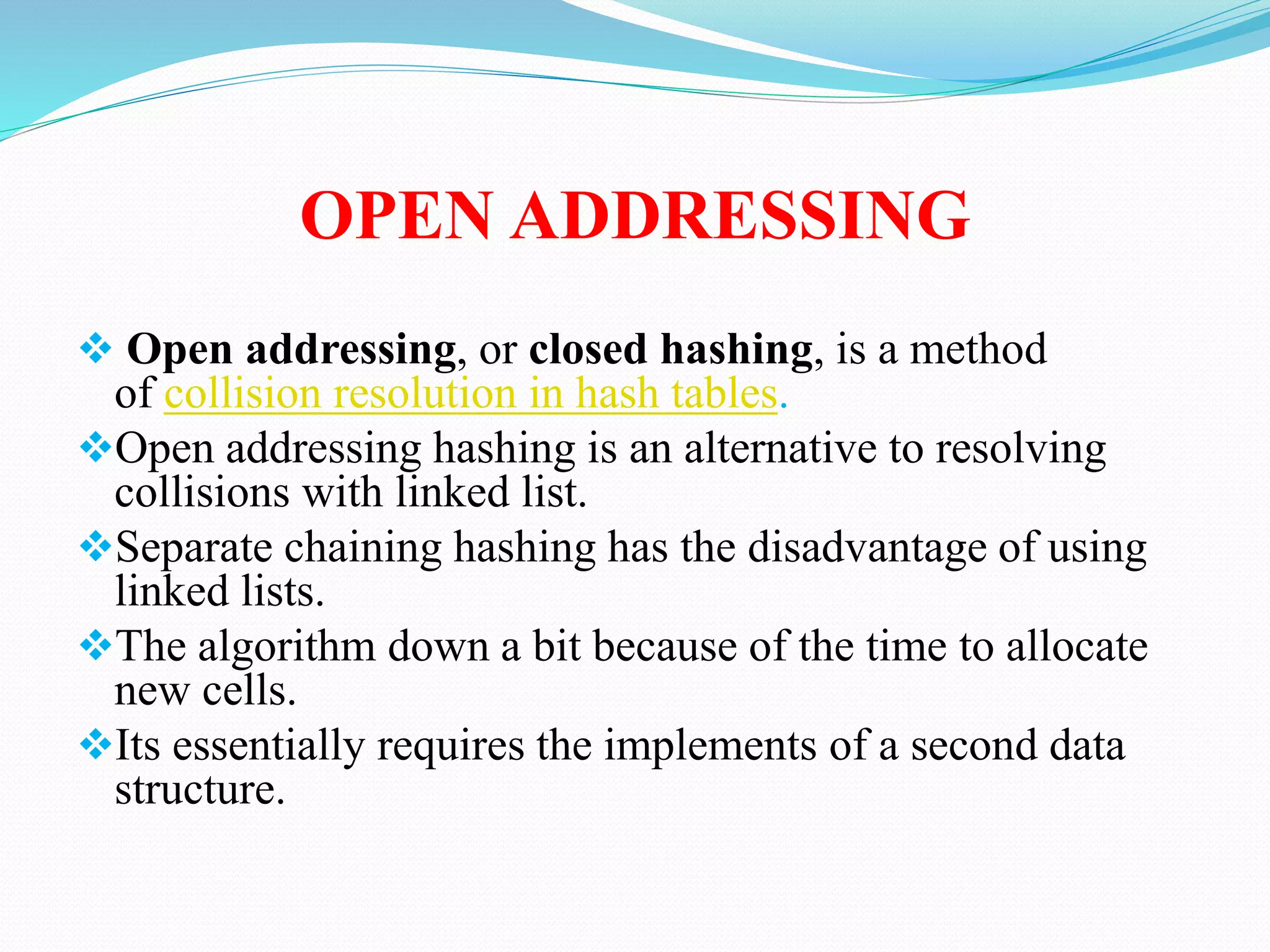 OPEN ADDRESSING
 Open addressing, or closed hashing, is a method
of collision resolution in hash tables.
Open addressing hashing is an alternative to resolving
collisions with linked list.
Separate chaining hashing has the disadvantage of using
linked lists.
The algorithm down a bit because of the time to allocate
new cells.
Its essentially requires the implements of a second data
structure.
 