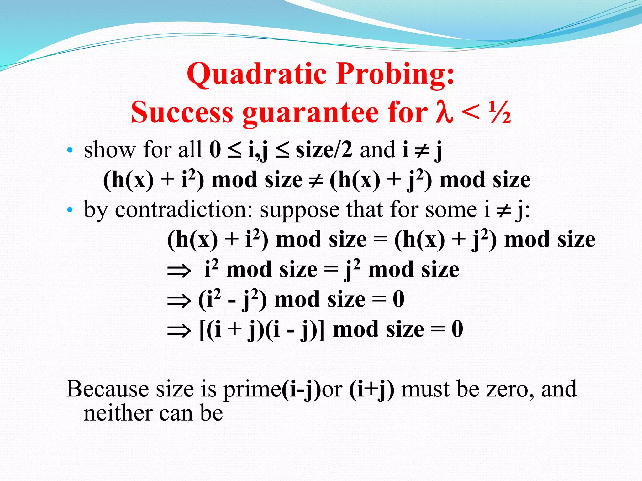 Quadratic Probing:
Success guarantee for  < ½
• show for all 0  i,j  size/2 and i  j
(h(x) + i2) mod size  (h(x) + j2) mod size
• by contradiction: suppose that for some i  j:
(h(x) + i2) mod size = (h(x) + j2) mod size
 i2 mod size = j2 mod size
 (i2 - j2) mod size = 0
 [(i + j)(i - j)] mod size = 0
Because size is prime(i-j)or (i+j) must be zero, and
neither can be
 