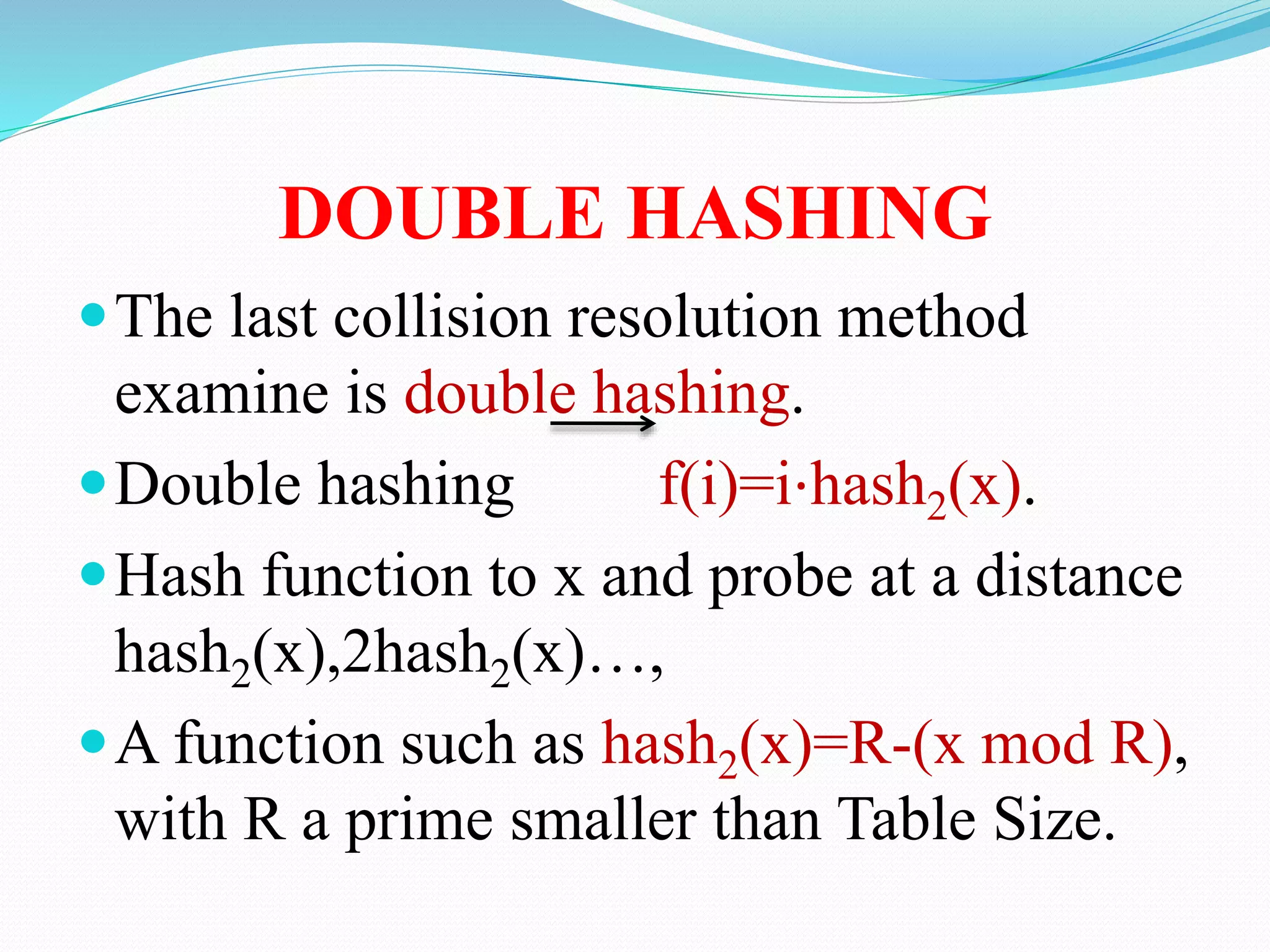 DOUBLE HASHING
The last collision resolution method
examine is double hashing.
Double hashing f(i)=i⋅hash2(x).
Hash function to x and probe at a distance
hash2(x),2hash2(x)…,
A function such as hash2(x)=R-(x mod R),
with R a prime smaller than Table Size.
 