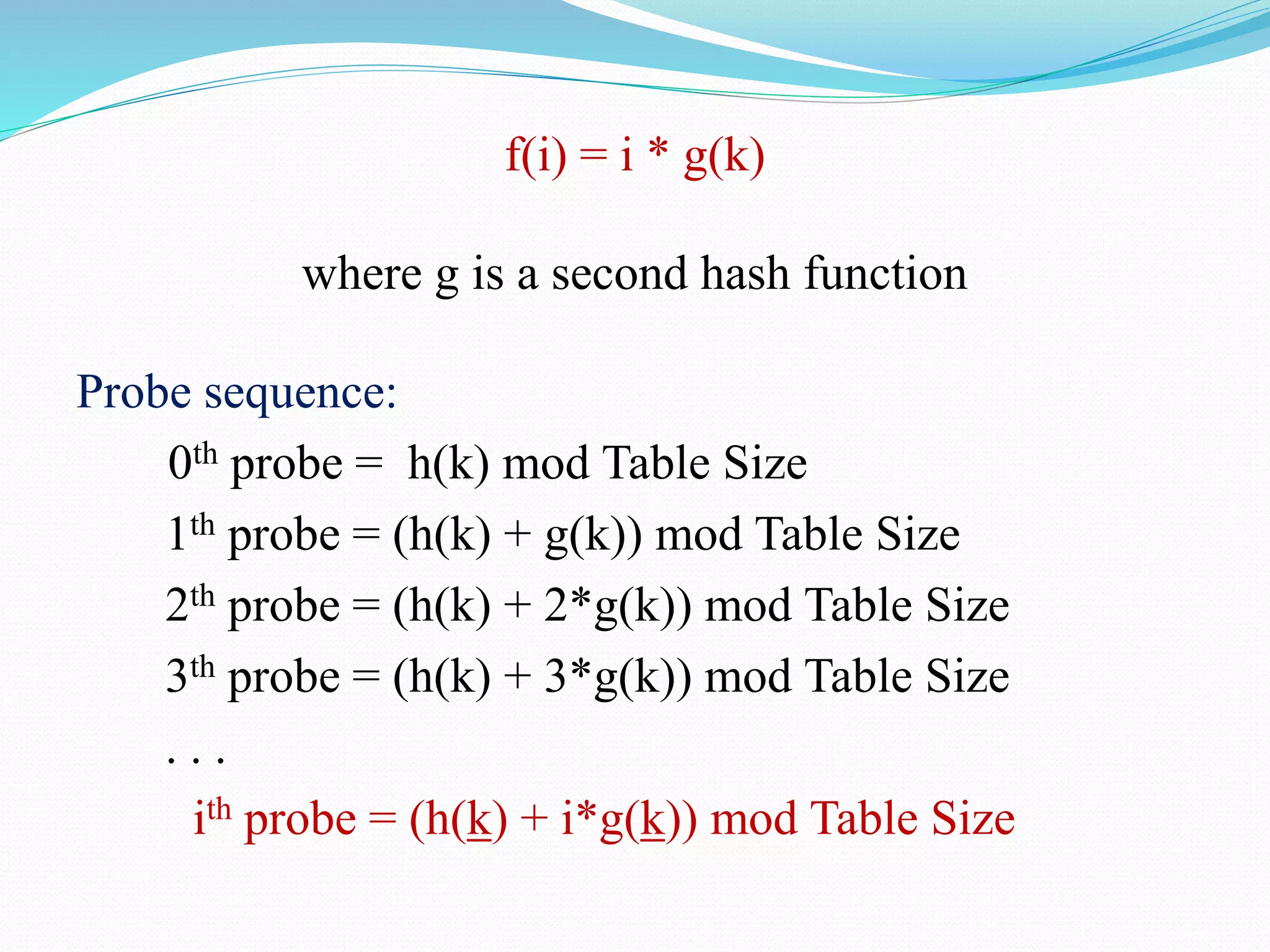 f(i) = i * g(k)
where g is a second hash function
Probe sequence:
0th probe = h(k) mod Table Size
1th probe = (h(k) + g(k)) mod Table Size
2th probe = (h(k) + 2*g(k)) mod Table Size
3th probe = (h(k) + 3*g(k)) mod Table Size
. . .
ith probe = (h(k) + i*g(k)) mod Table Size
 