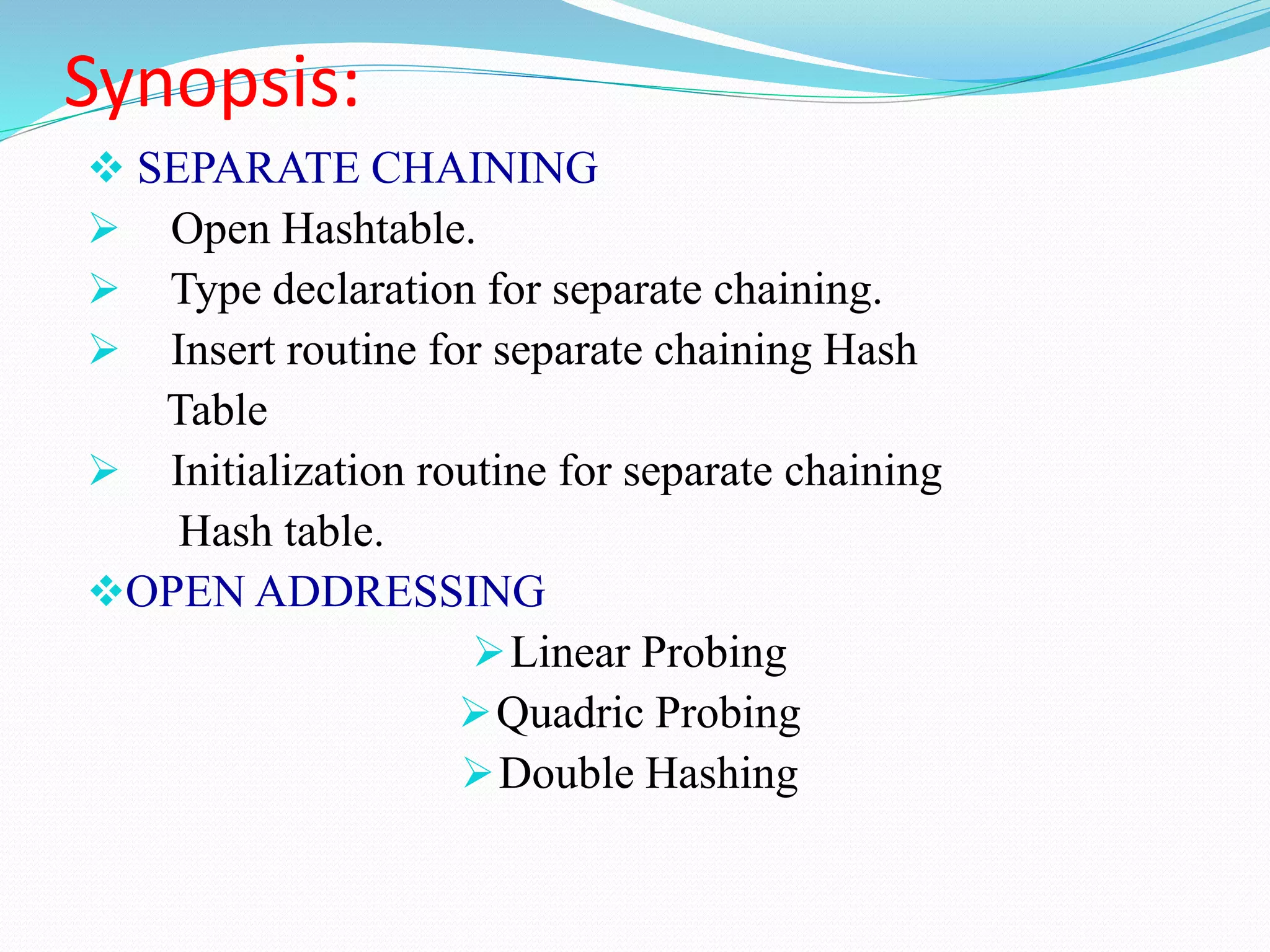 Synopsis:
 SEPARATE CHAINING
 Open Hashtable.
 Type declaration for separate chaining.
 Insert routine for separate chaining Hash
Table
 Initialization routine for separate chaining
Hash table.
OPEN ADDRESSING
Linear Probing
Quadric Probing
Double Hashing
 