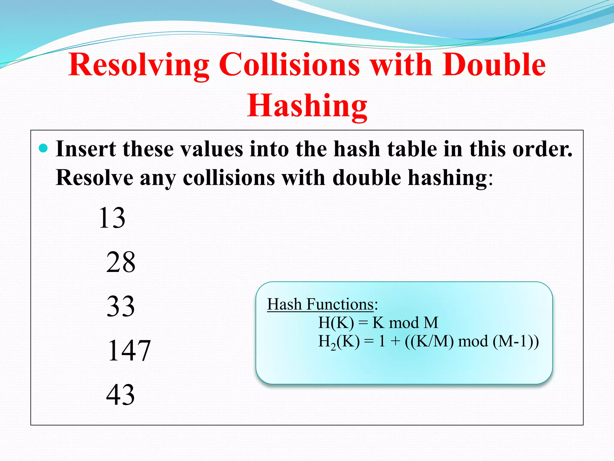 Resolving Collisions with Double
Hashing
 Insert these values into the hash table in this order.
Resolve any collisions with double hashing:
13
28
33
147
43
Hash Functions:
H(K) = K mod M
H2(K) = 1 + ((K/M) mod (M-1))
 
