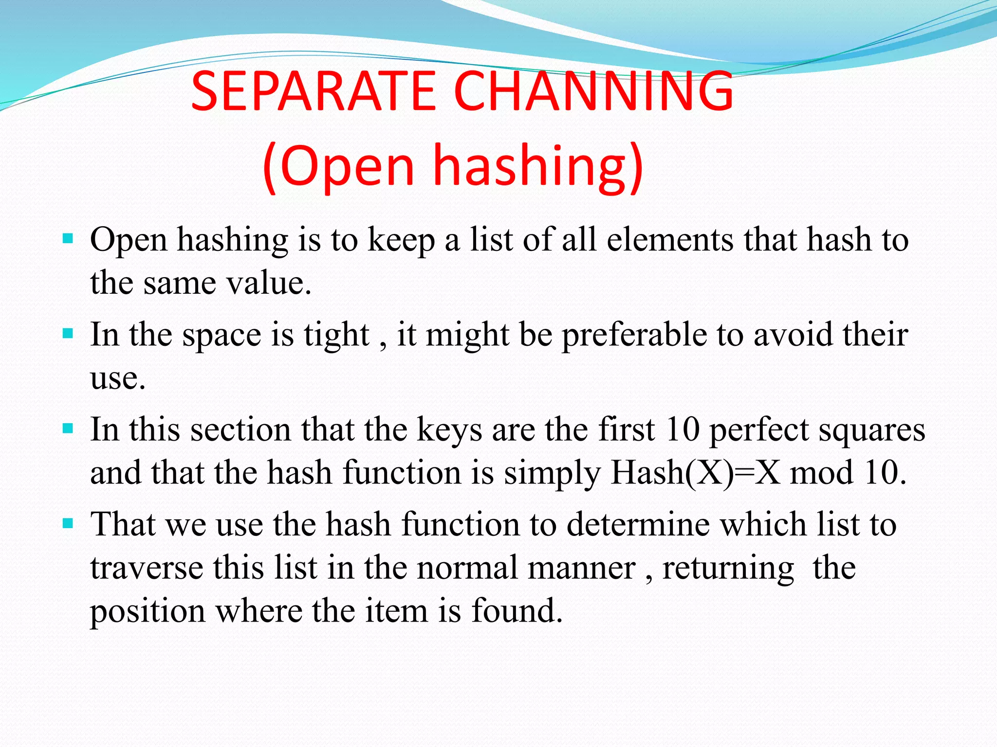 SEPARATE CHANNING
(Open hashing)
 Open hashing is to keep a list of all elements that hash to
the same value.
 In the space is tight , it might be preferable to avoid their
use.
 In this section that the keys are the first 10 perfect squares
and that the hash function is simply Hash(X)=X mod 10.
 That we use the hash function to determine which list to
traverse this list in the normal manner , returning the
position where the item is found.
 