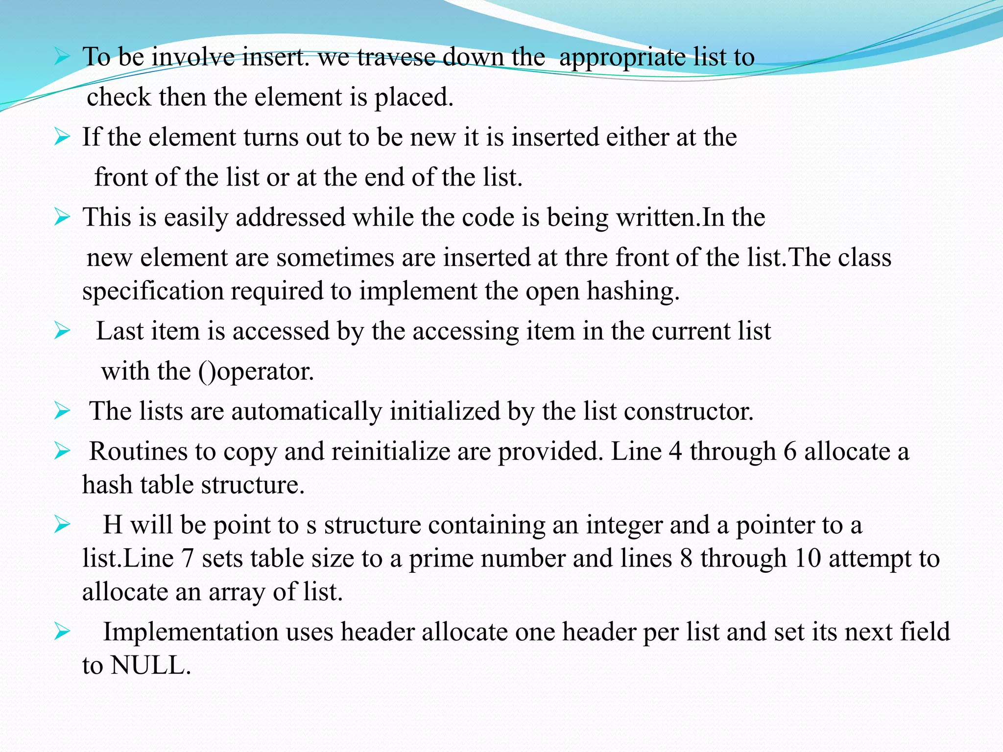  To be involve insert. we travese down the appropriate list to
check then the element is placed.
 If the element turns out to be new it is inserted either at the
front of the list or at the end of the list.
 This is easily addressed while the code is being written.In the
new element are sometimes are inserted at thre front of the list.The class
specification required to implement the open hashing.
 Last item is accessed by the accessing item in the current list
with the ()operator.
 The lists are automatically initialized by the list constructor.
 Routines to copy and reinitialize are provided. Line 4 through 6 allocate a
hash table structure.
 H will be point to s structure containing an integer and a pointer to a
list.Line 7 sets table size to a prime number and lines 8 through 10 attempt to
allocate an array of list.
 Implementation uses header allocate one header per list and set its next field
to NULL.
 