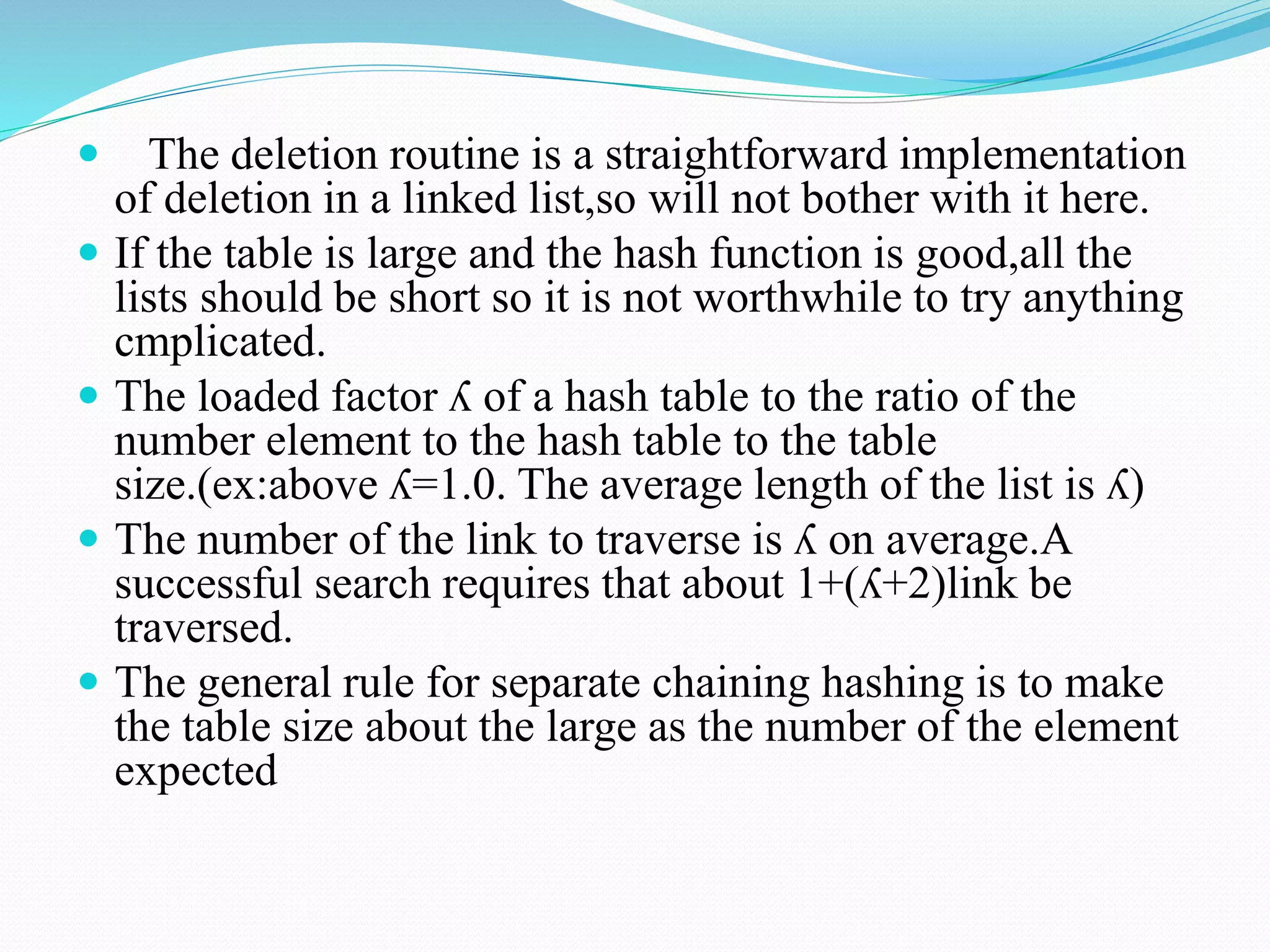  The deletion routine is a straightforward implementation
of deletion in a linked list,so will not bother with it here.
 If the table is large and the hash function is good,all the
lists should be short so it is not worthwhile to try anything
cmplicated.
 The loaded factor ʎ of a hash table to the ratio of the
number element to the hash table to the table
size.(ex:above ʎ=1.0. The average length of the list is ʎ)
 The number of the link to traverse is ʎ on average.A
successful search requires that about 1+(ʎ+2)link be
traversed.
 The general rule for separate chaining hashing is to make
the table size about the large as the number of the element
expected
 