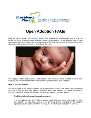 Open Adoption FAQs
Over the last 20 years, infant domestic adoption has experienced a fundamental shift in how it is
carried out. From closed adoptions, in which neither the birth mother nor the adoptive parents knew
much about each other, has sprung open adoptions, which allow the birth mother and parents to learn
about each other and even remain in contact over the years.
Open adoption often elicits questions and concerns from adoptive parents and birth mothers alike.
Following are answers to a few of the most common questions about open adoption.
What is an open adoption?
An open adoption is any adoption in which the birth parents and the adoptive parents learn something
about each other. Because each adoption is different, every open adoption looks a little different from
the rest. However, in general, the following elements are present in an open adoption:
The birth mother chooses the adoptive parents.
In an open adoption, the birth mother is given a high level of control over who adopts her child.
She typically chooses from among a set of family profiles provided by the adoption
organization that is working with her. She may also meet with potential adoptive families.
 