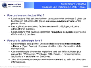 Architecture OpenAGE Pourquoi une technologie Web / Java ? Pourquoi une architecture Web ? L’architecture Web est plus facile et beaucoup moins coûteuse à gérer car l’application est accessible depuis  un simple navigateur web  sur les postes clients. Les applications sont donc  faciles à maintenir  : déployer, sécuriser, administrer et exploiter. L’architecture Web favorise également  l’ouverture sécurisée  du système d’information à des tiers. Pourquoi la technologie Java ? La technologie Java permet une exploitation sur des   infrastructures   « libres »  (Open Source), réduisant ainsi les coûts d’acquisition et de maintenance. Cette technologie favorise les migrations vers des infrastructures plus puissantes (Websphere, WebLogic, DB2, Oracle…) rendant ainsi les applications «  scalable  » et évolutives. Java s’impose de plus en plus comme un  standard  au sein des directions informatiques. Reproduction interdite – Copyright REFLEXE Technologies Page  