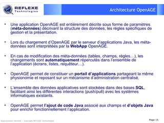 Architecture OpenAGE Une application OpenAGE est entièrement décrite sous forme de paramètres ( méta-données ) décrivant la structure des données, les règles spécifiques de gestion et la présentation. Lors du chargement d’OpenAGE par le serveur d’applications Java, les méta-données sont interprétées par la  WebApp   OpenAGE. En cas de modification des méta-données (tables, champs, règles…), les changements sont  automatiquement  répercutés dans l’ensemble de  l’application (écrans, listes, requêteur…). OpenAGE permet de constituer un  portail d’applications  partageant la même physionomie et reposant sur un mécanisme d’administration centralisé. L’ensemble des données applicatives sont stockées dans des bases  SQL , facilitant ainsi les différentes interactions (push/pull) avec les systèmes informatiques existants. OpenAGE permet  l’ajout de code Java  associé aux champs et  d’objets Java  pour enrichir fonctionnellement l’application. Reproduction interdite – Copyright REFLEXE Technologies Page  