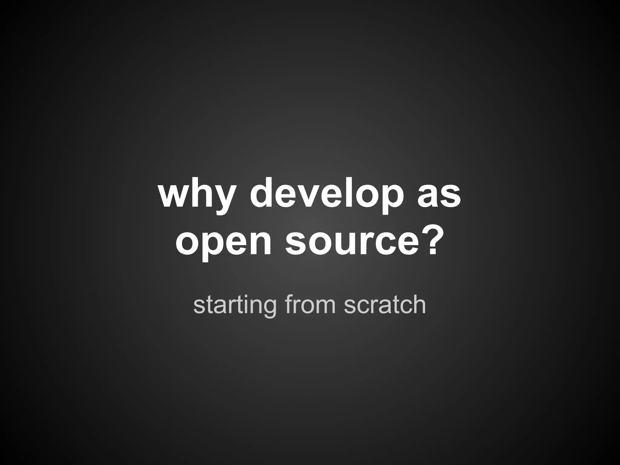 why develop as
 open source?
 starting from scratch
 