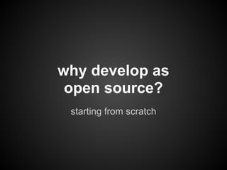 why develop as
 open source?
 starting from scratch
 