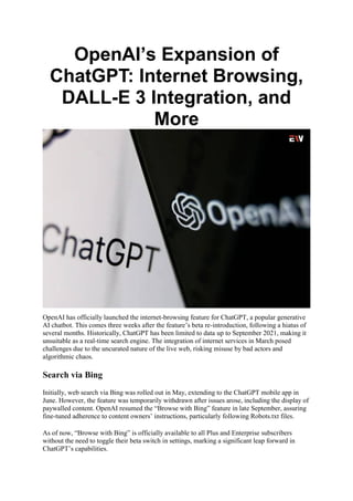 OpenAI’s Expansion of
ChatGPT: Internet Browsing,
DALL-E 3 Integration, and
More
OpenAI has officially launched the internet-browsing feature for ChatGPT, a popular generative
AI chatbot. This comes three weeks after the feature’s beta re-introduction, following a hiatus of
several months. Historically, ChatGPT has been limited to data up to September 2021, making it
unsuitable as a real-time search engine. The integration of internet services in March posed
challenges due to the uncurated nature of the live web, risking misuse by bad actors and
algorithmic chaos.
Search via Bing
Initially, web search via Bing was rolled out in May, extending to the ChatGPT mobile app in
June. However, the feature was temporarily withdrawn after issues arose, including the display of
paywalled content. OpenAI resumed the “Browse with Bing” feature in late September, assuring
fine-tuned adherence to content owners’ instructions, particularly following Robots.txt files.
As of now, “Browse with Bing” is officially available to all Plus and Enterprise subscribers
without the need to toggle their beta switch in settings, marking a significant leap forward in
ChatGPT’s capabilities.
 