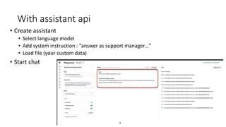 With assistant api
• Create assistant
• Select language model
• Add system instruction : “answer as support manager…”
• Load file (your custom data)
• Start chat
 