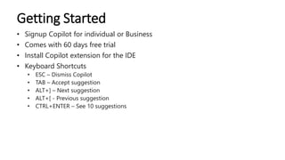 Getting Started
• Signup Copilot for individual or Business
• Comes with 60 days free trial
• Install Copilot extension for the IDE
• Keyboard Shortcuts
• ESC – Dismiss Copilot
• TAB – Accept suggestion
• ALT+] – Next suggestion
• ALT+[ - Previous suggestion
• CTRL+ENTER – See 10 suggestions
 
