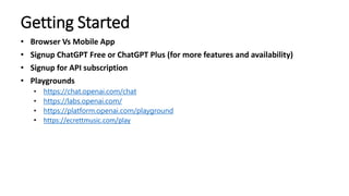 Getting Started
• Browser Vs Mobile App
• Signup ChatGPT Free or ChatGPT Plus (for more features and availability)
• Signup for API subscription
• Playgrounds
• https://chat.openai.com/chat
• https://labs.openai.com/
• https://platform.openai.com/playground
• https://ecrettmusic.com/play
 