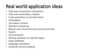 Real world application ideas
• Chat and conversation interactions
• Chat and conversation creation
• Code generation or transformation
• Automation
• Journalistic content
• Question-answering
• Reason over structured and unstructured data
• Search
• Summarization
• Writing assistance on specific topics
• Daily workflows
• Language translation
• Customer service chatbots
 