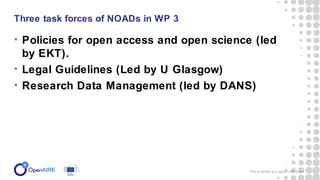 • Policies for open access and open science (led
by EKT).
• Legal Guidelines (Led by U Glasgow)
• Research Data Management (led by DANS)
Three task forces of NOADs in WP 3
This is where you type in the event 3
 