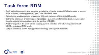 • Goal: establish capacity and increase knowledge primarily among NOADs in order to support
RDM activities, and support the Open Data Pilot/FAIR data
o Establishing working groups to examine different elements of the digital life cycle.
o Gathering examples of existing good practices e.g. common standards, tools, services and
links to national infrastructures and the context of EOSC.
o Another aspect of the work will be scoping current activities and future requirements of
NOADs to support RDM work.
o Output: contribute to WP 4 (support and training) and support materials
Task force RDM
OpenAIRE-Advance Kick off | Athens | 17-19 Jan 2018
 