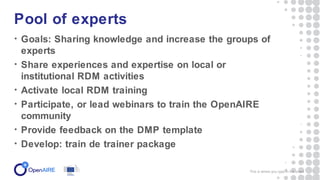 • Goals: Sharing knowledge and increase the groups of
experts
• Share experiences and expertise on local or
institutional RDM activities
• Activate local RDM training
• Participate, or lead webinars to train the OpenAIRE
community
• Provide feedback on the DMP template
• Develop: train de trainer package
Pool of experts
This is where you type in the event 5
 