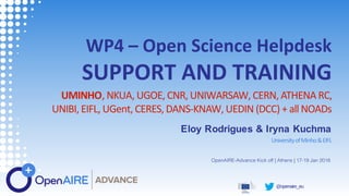 @openaire_eu
WP4 – Open Science Helpdesk
SUPPORT AND TRAINING
UMINHO, NKUA, UGOE, CNR, UNIWARSAW, CERN, ATHENA RC,
UNIBI, EIFL, UGent, CERES, DANS-KNAW, UEDIN (DCC) + all NOADs
Eloy Rodrigues & Iryna Kuchma
UniversityofMinho&EIFL
OpenAIRE-Advance Kick off | Athens | 17-19 Jan 2018
 