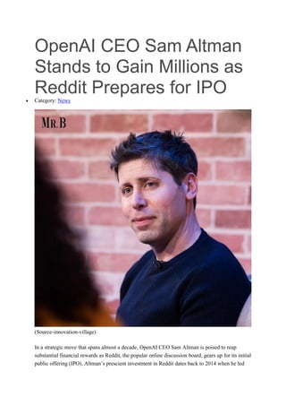OpenAI CEO Sam Altman
Stands to Gain Millions as
Reddit Prepares for IPO
 Category: News
(Source-innovation-village)
In a strategic move that spans almost a decade, OpenAI CEO Sam Altman is poised to reap
substantial financial rewards as Reddit, the popular online discussion board, gears up for its initial
public offering (IPO). Altman’s prescient investment in Reddit dates back to 2014 when he led
 