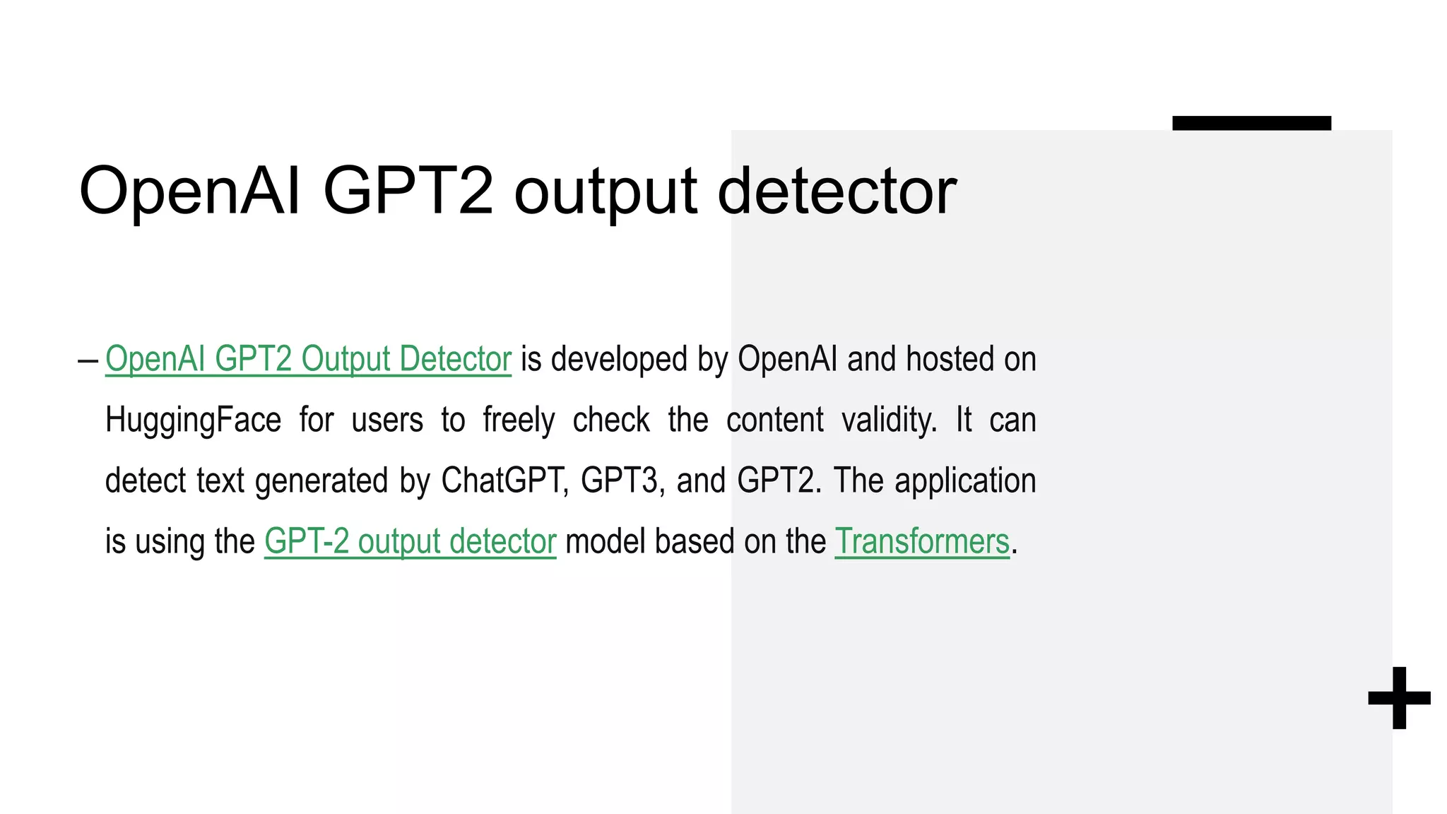 OpenAI GPT2 output detector
– OpenAI GPT2 Output Detector is developed by OpenAI and hosted on
HuggingFace for users to freely check the content validity. It can
detect text generated by ChatGPT, GPT3, and GPT2. The application
is using the GPT-2 output detector model based on the Transformers.
 