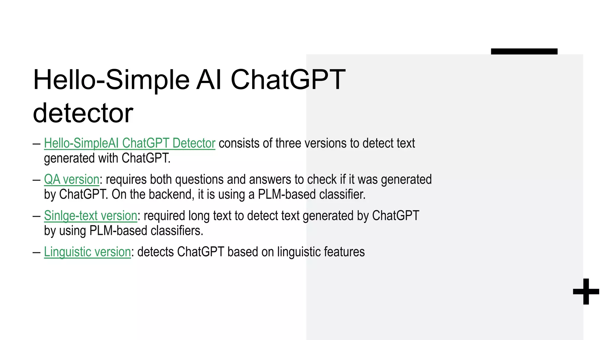 Hello-Simple AI ChatGPT
detector
– Hello-SimpleAI ChatGPT Detector consists of three versions to detect text
generated with ChatGPT.
– QA version: requires both questions and answers to check if it was generated
by ChatGPT. On the backend, it is using a PLM-based classifier.
– Sinlge-text version: required long text to detect text generated by ChatGPT
by using PLM-based classifiers.
– Linguistic version: detects ChatGPT based on linguistic features
 