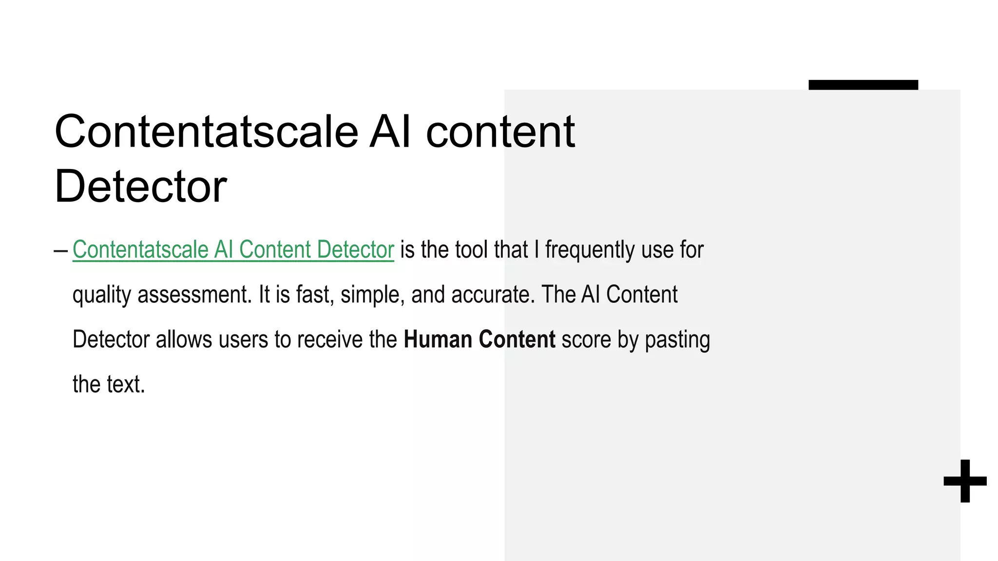 Contentatscale AI content
Detector
– Contentatscale AI Content Detector is the tool that I frequently use for
quality assessment. It is fast, simple, and accurate. The AI Content
Detector allows users to receive the Human Content score by pasting
the text.
 