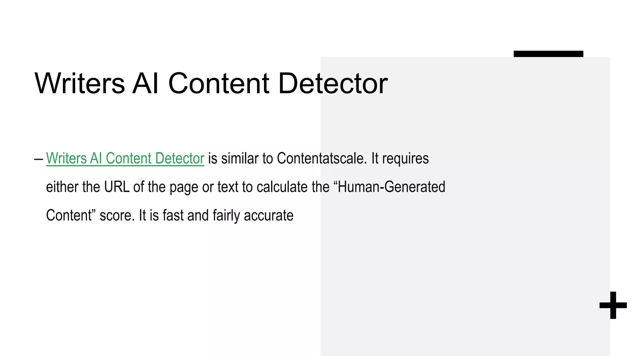 Writers AI Content Detector
– Writers AI Content Detector is similar to Contentatscale. It requires
either the URL of the page or text to calculate the “Human-Generated
Content” score. It is fast and fairly accurate
 