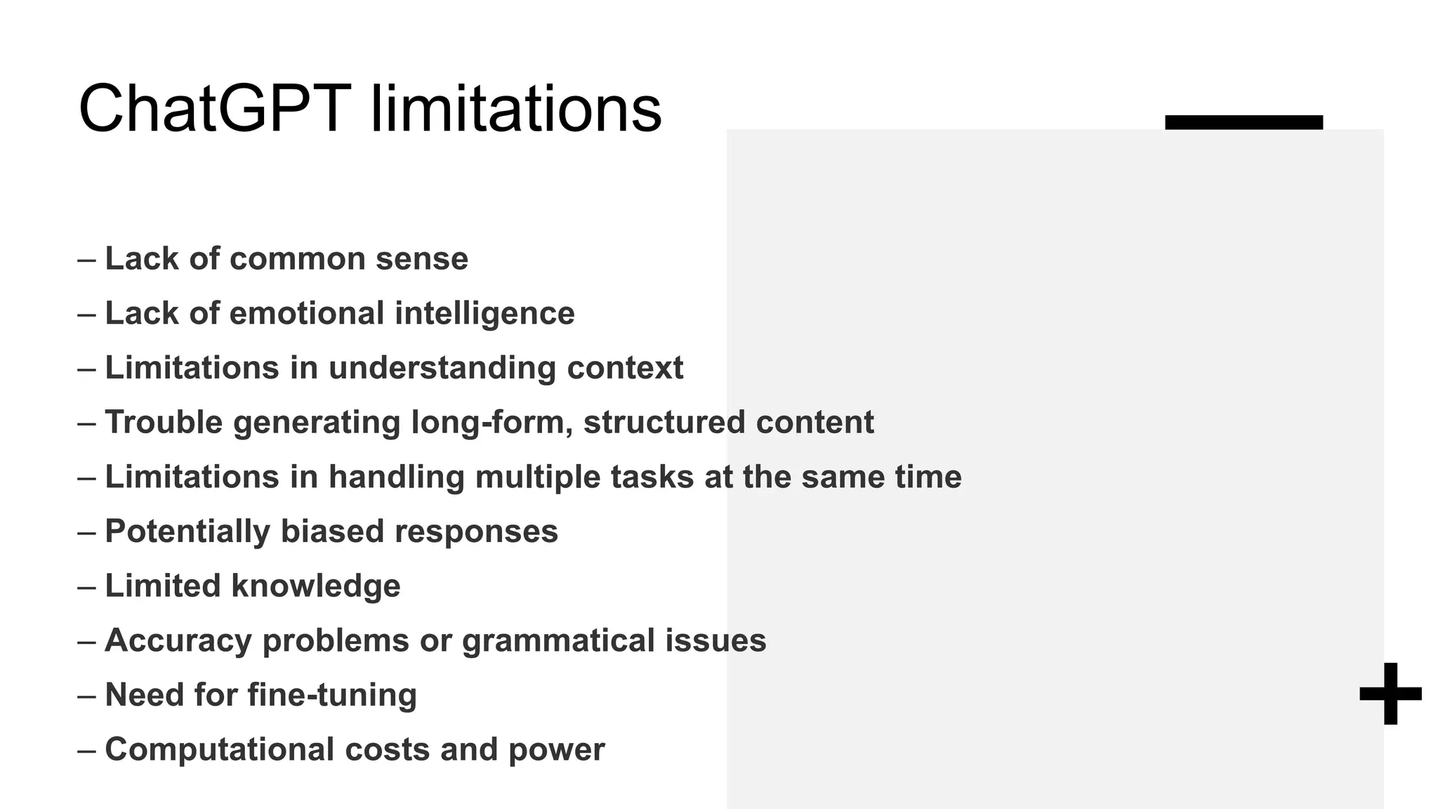 ChatGPT limitations
– Lack of common sense
– Lack of emotional intelligence
– Limitations in understanding context
– Trouble generating long-form, structured content
– Limitations in handling multiple tasks at the same time
– Potentially biased responses
– Limited knowledge
– Accuracy problems or grammatical issues
– Need for fine-tuning
– Computational costs and power
 