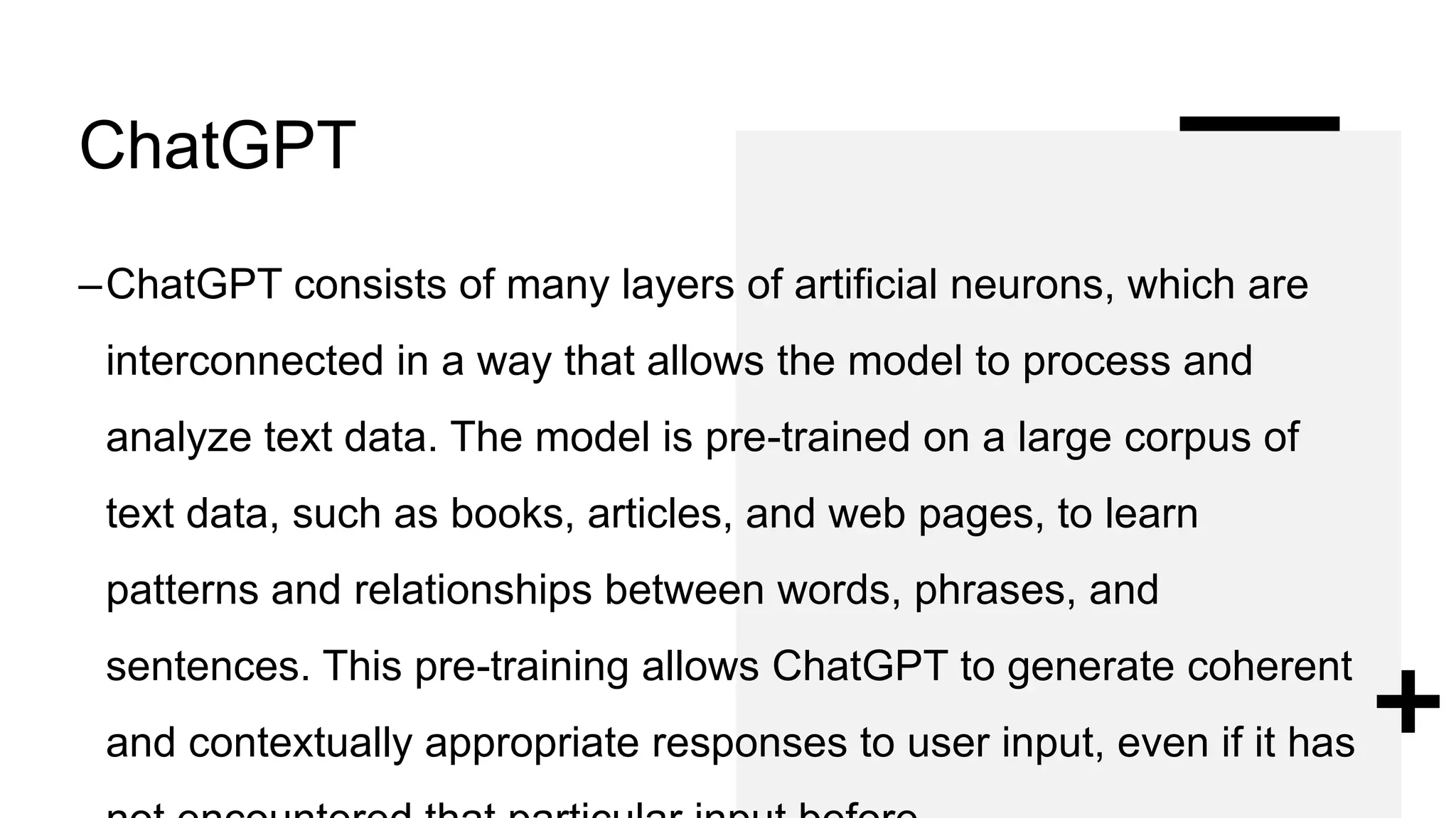 ChatGPT
–ChatGPT consists of many layers of artificial neurons, which are
interconnected in a way that allows the model to process and
analyze text data. The model is pre-trained on a large corpus of
text data, such as books, articles, and web pages, to learn
patterns and relationships between words, phrases, and
sentences. This pre-training allows ChatGPT to generate coherent
and contextually appropriate responses to user input, even if it has
 