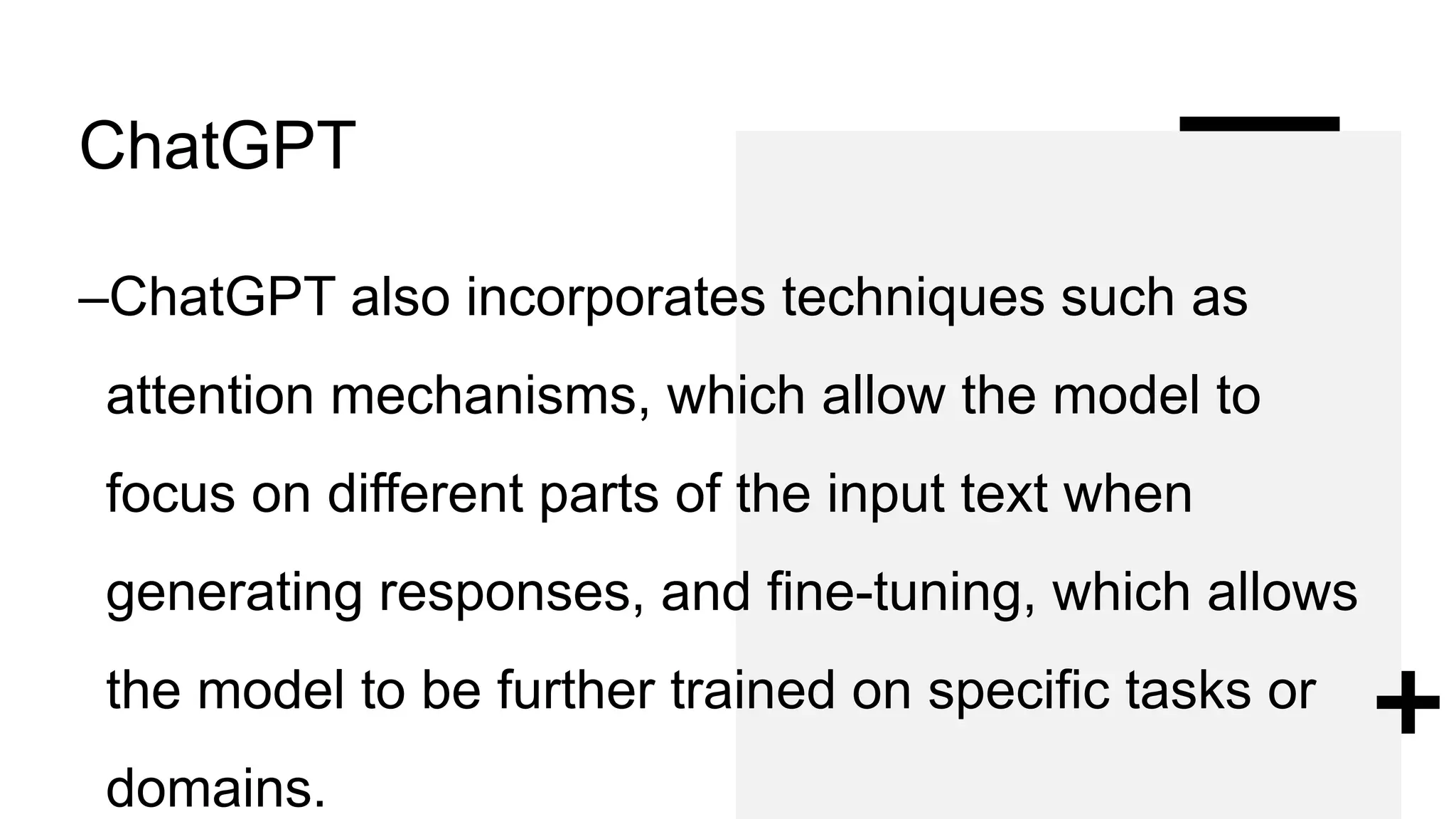 ChatGPT
–ChatGPT also incorporates techniques such as
attention mechanisms, which allow the model to
focus on different parts of the input text when
generating responses, and fine-tuning, which allows
the model to be further trained on specific tasks or
domains.
 