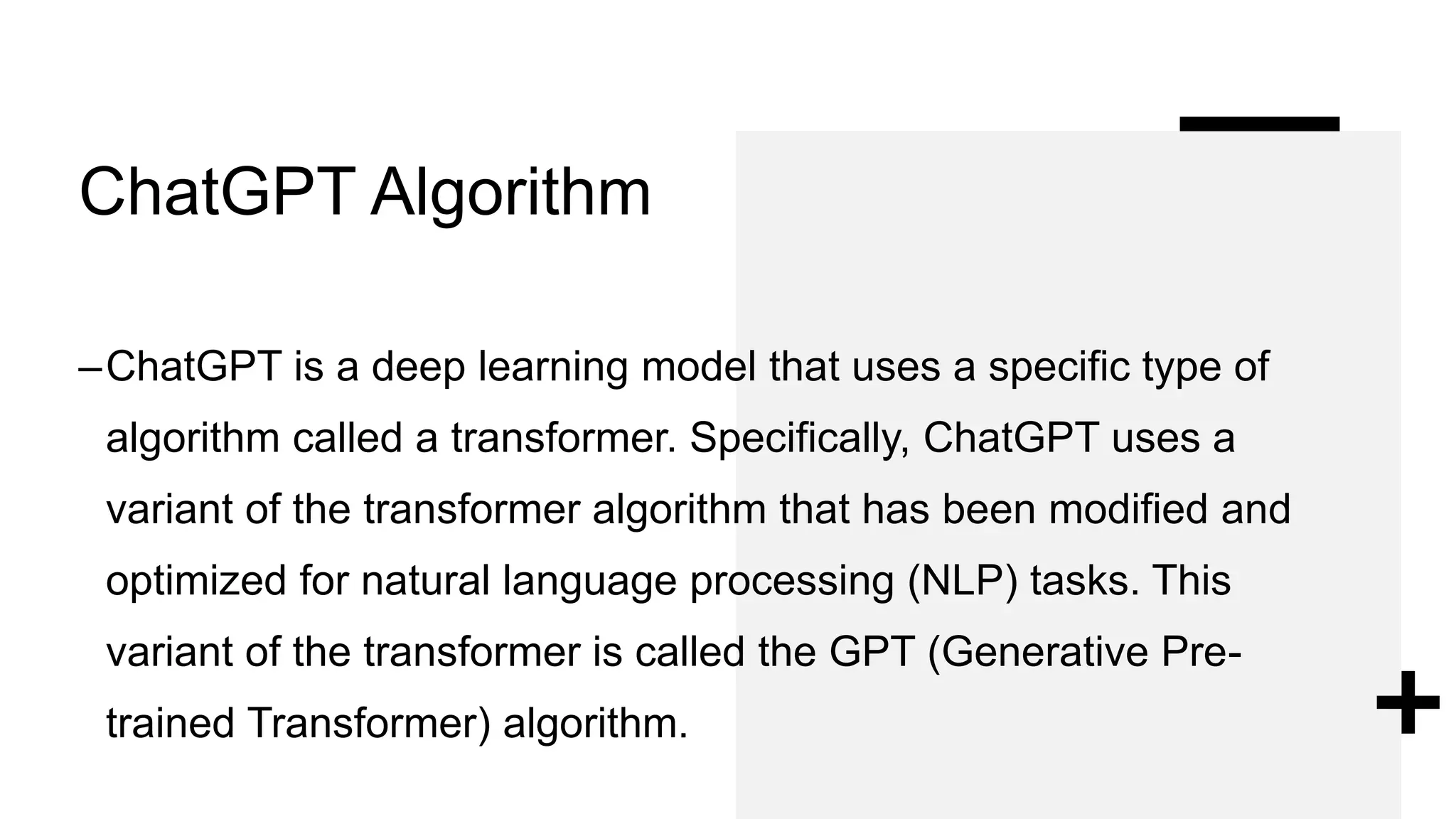 ChatGPT Algorithm
–ChatGPT is a deep learning model that uses a specific type of
algorithm called a transformer. Specifically, ChatGPT uses a
variant of the transformer algorithm that has been modified and
optimized for natural language processing (NLP) tasks. This
variant of the transformer is called the GPT (Generative Pre-
trained Transformer) algorithm.
 