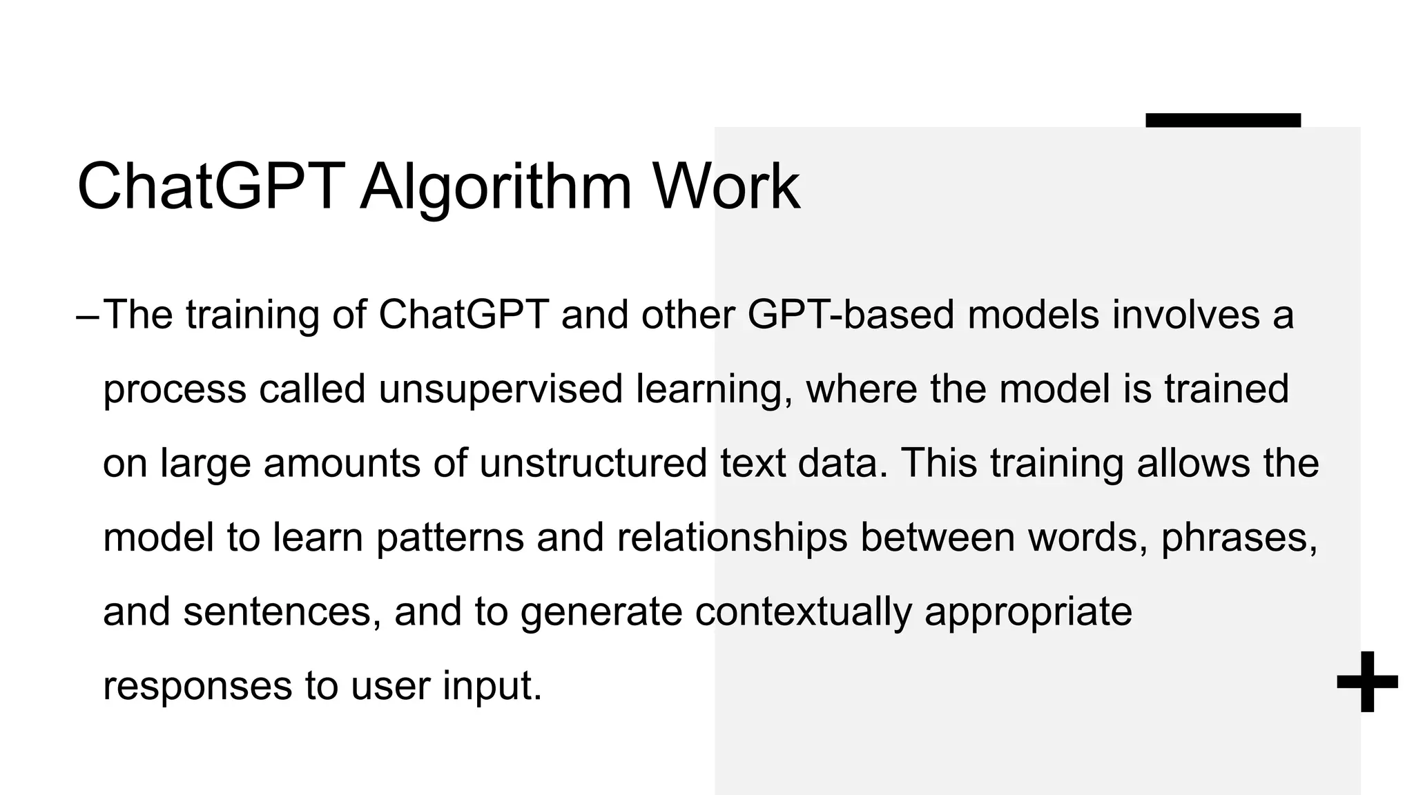ChatGPT Algorithm Work
–The training of ChatGPT and other GPT-based models involves a
process called unsupervised learning, where the model is trained
on large amounts of unstructured text data. This training allows the
model to learn patterns and relationships between words, phrases,
and sentences, and to generate contextually appropriate
responses to user input.
 