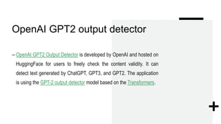 OpenAI GPT2 output detector
– OpenAI GPT2 Output Detector is developed by OpenAI and hosted on
HuggingFace for users to freely check the content validity. It can
detect text generated by ChatGPT, GPT3, and GPT2. The application
is using the GPT-2 output detector model based on the Transformers.
 