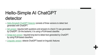 Hello-Simple AI ChatGPT
detector
– Hello-SimpleAI ChatGPT Detector consists of three versions to detect text
generated with ChatGPT.
– QA version: requires both questions and answers to check if it was generated
by ChatGPT. On the backend, it is using a PLM-based classifier.
– Sinlge-text version: required long text to detect text generated by ChatGPT
by using PLM-based classifiers.
– Linguistic version: detects ChatGPT based on linguistic features
 
