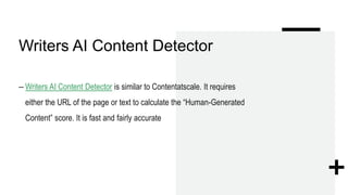 Writers AI Content Detector
– Writers AI Content Detector is similar to Contentatscale. It requires
either the URL of the page or text to calculate the “Human-Generated
Content” score. It is fast and fairly accurate
 