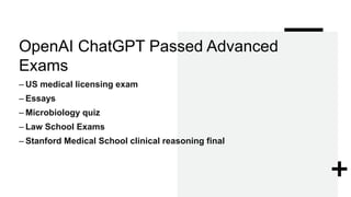 OpenAI ChatGPT Passed Advanced
Exams
– US medical licensing exam
– Essays
– Microbiology quiz
– Law School Exams
– Stanford Medical School clinical reasoning final
 