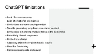 ChatGPT limitations
– Lack of common sense
– Lack of emotional intelligence
– Limitations in understanding context
– Trouble generating long-form, structured content
– Limitations in handling multiple tasks at the same time
– Potentially biased responses
– Limited knowledge
– Accuracy problems or grammatical issues
– Need for fine-tuning
– Computational costs and power
 