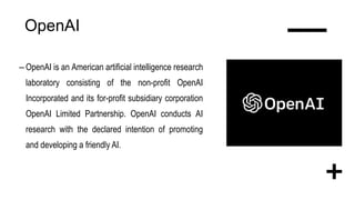 OpenAI
– OpenAI is an American artificial intelligence research
laboratory consisting of the non-profit OpenAI
Incorporated and its for-profit subsidiary corporation
OpenAI Limited Partnership. OpenAI conducts AI
research with the declared intention of promoting
and developing a friendly AI.
 