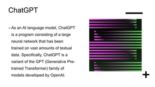 ChatGPT
– As an AI language model, ChatGPT
is a program consisting of a large
neural network that has been
trained on vast amounts of textual
data. Specifically, ChatGPT is a
variant of the GPT (Generative Pre-
trained Transformer) family of
models developed by OpenAI.
 